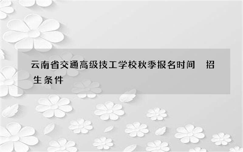 云南省交通高级技工学校秋季报名时间 招生条件